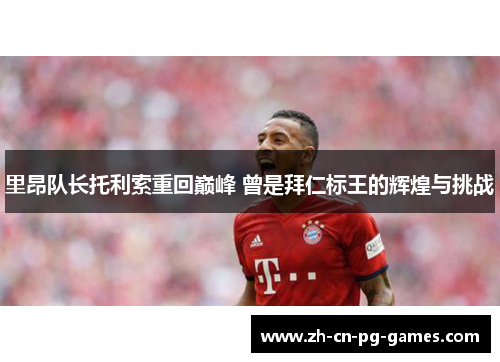 里昂队长托利索重回巅峰 曾是拜仁标王的辉煌与挑战 里昂队长托利索重回巅峰 曾是拜仁标王的辉煌与挑战