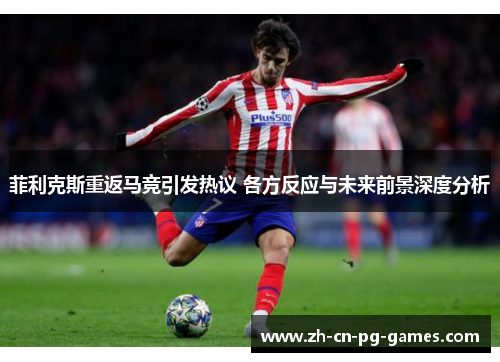 菲利克斯重返马竞引发热议 各方反应与未来前景深度分析